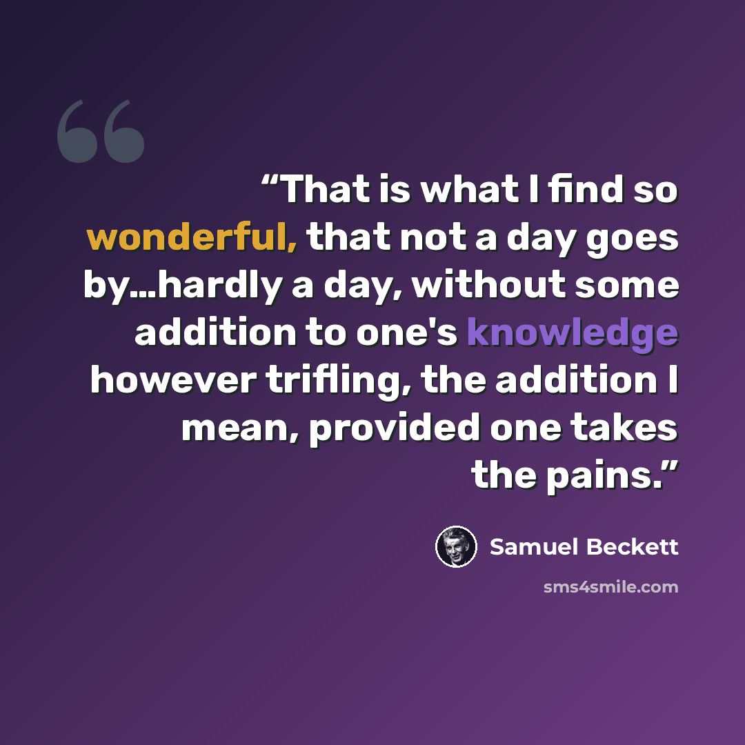 “That is what I find so wonderful, that not a day goes by…hardly a day, without some addition to one's knowledge however trifling, the addition I mean, provided one takes the pains.” quote by Samuel Beckett