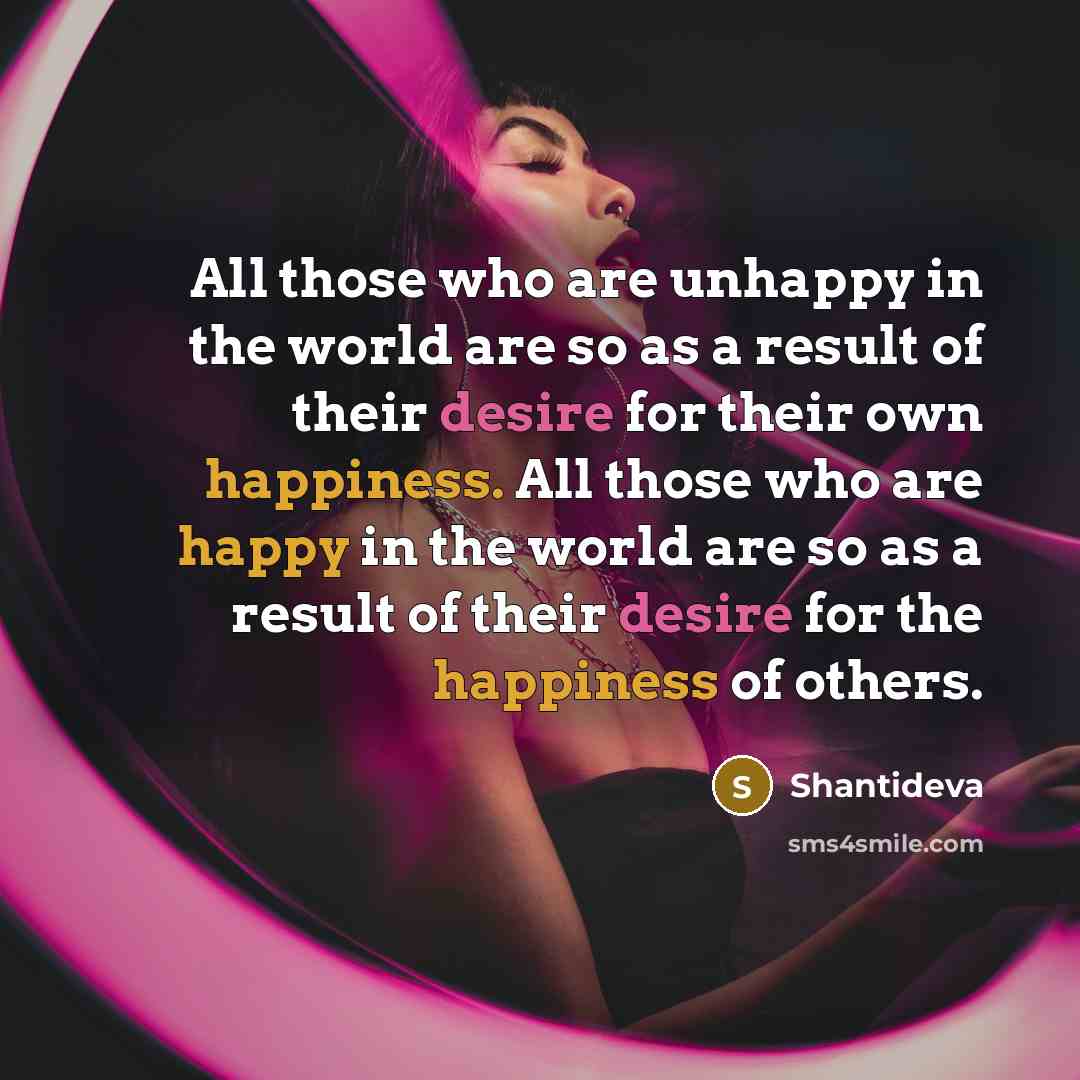 “All those who are unhappy in the world are so as a result of their desire for their own happiness. All those who are happy in the world are so as a result of their desire for the happiness of others.” quote by Shantideva