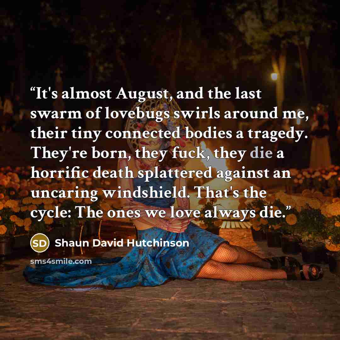 “It's almost August, and the last swarm of lovebugs swirls around me, their tiny connected bodies a tragedy. They're born, they fuck, they die a horrific death splattered against an uncaring windshield. That's the cycle: The ones we love always die.” quote by Shaun David Hutchinson