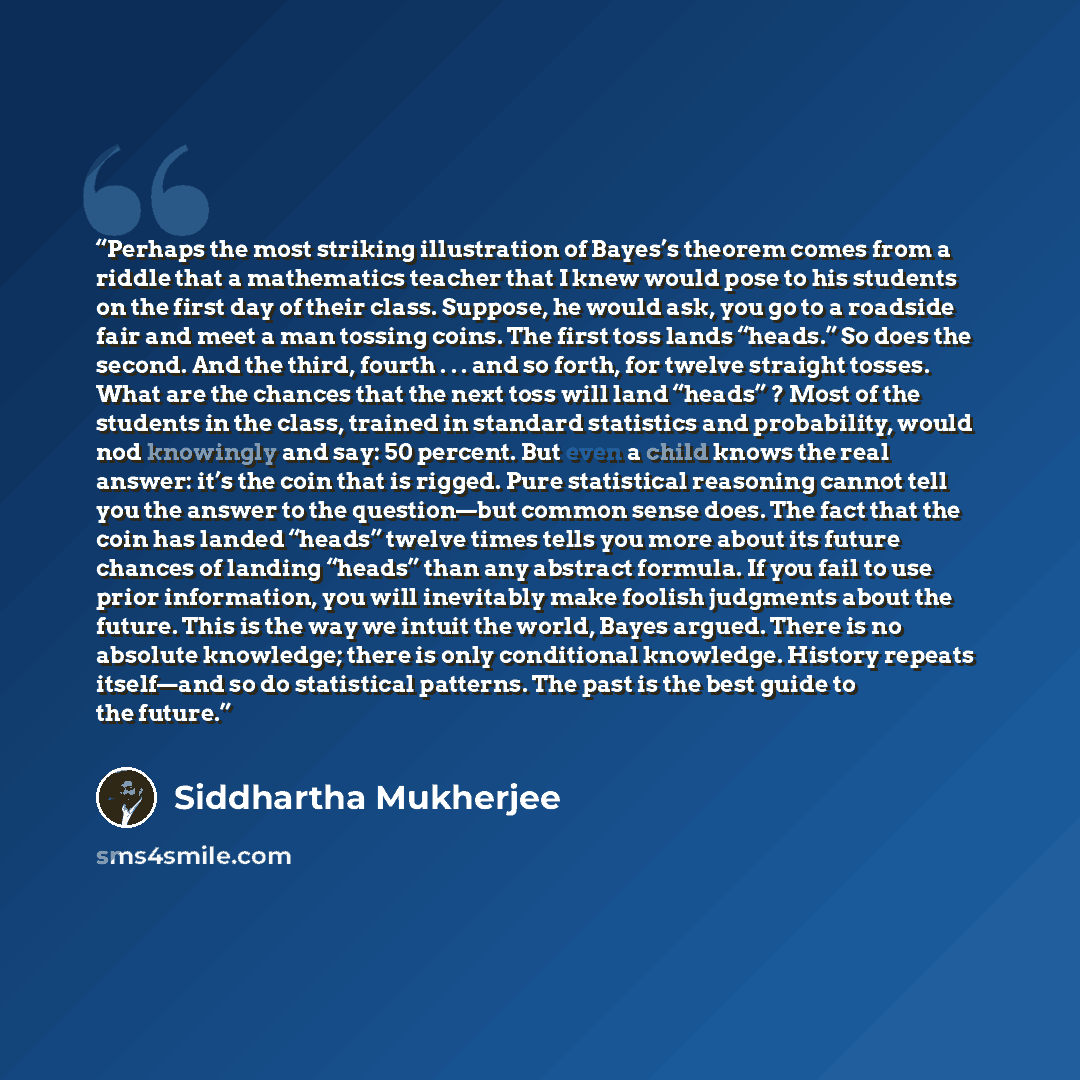 “Perhaps the most striking illustration of Bayes’s theorem comes from a riddle that a mathematics teacher that I knew would pose to his students on the first day of their class. Suppose, he would ask, you go to a roadside fair and meet a man tossing coins. The first toss lands “heads.” So does the…” quote by Siddhartha Mukherjee