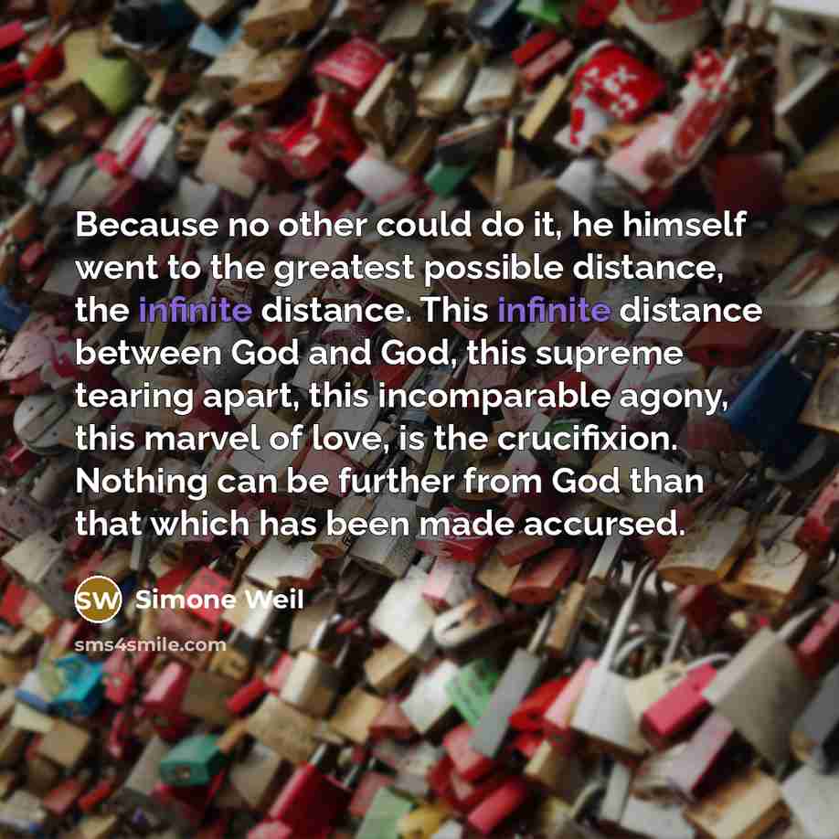 “Because no other could do it, he himself went to the greatest possible distance, the infinite distance. This infinite distance between God and God, this supreme tearing apart, this incomparable agony, this marvel of love, is the crucifixion. Nothing can be further from God than that which has been…” quote by Simone Weil