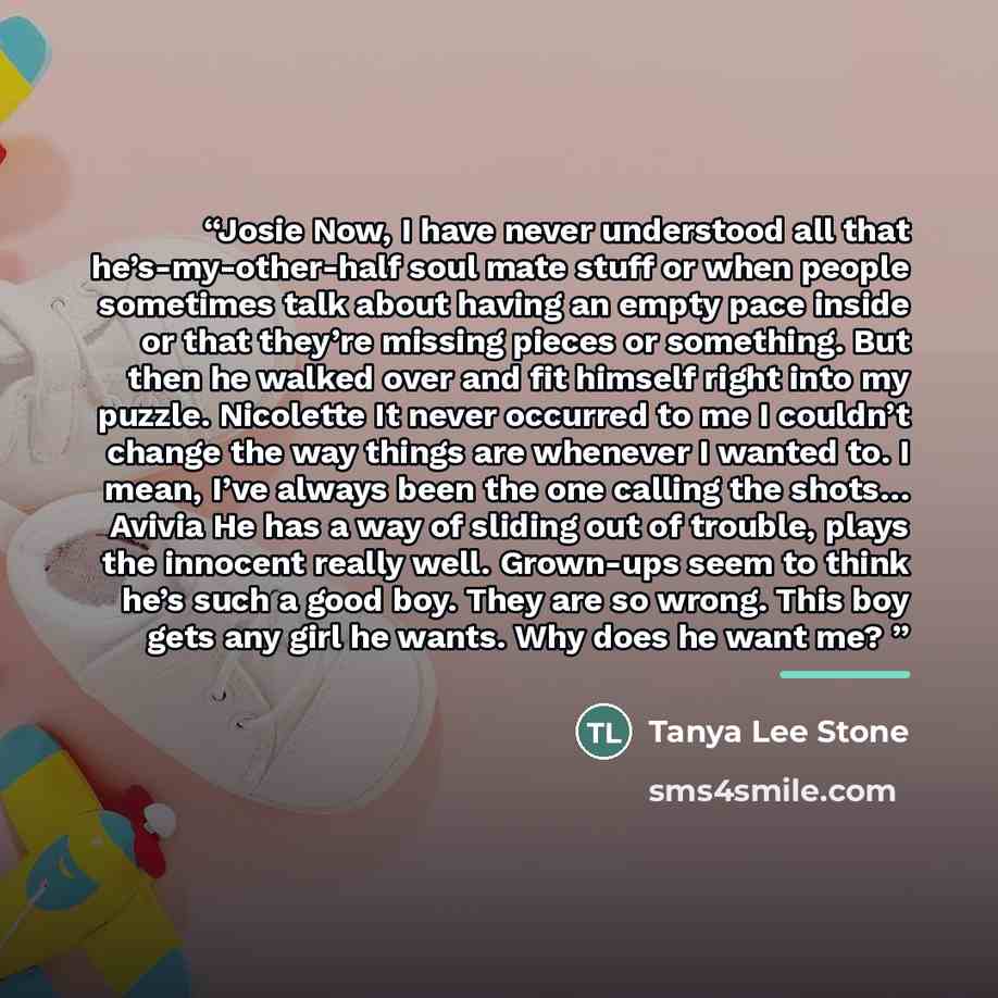 “Josie Now, I have never understood all that he’s-my-other-half soul mate stuff or when people sometimes talk about having an empty pace inside or that they’re missing pieces or something. But then he walked over and fit himself right into my puzzle. Nicolette It never occurred to me I couldn’t…” quote by Tanya Lee Stone
