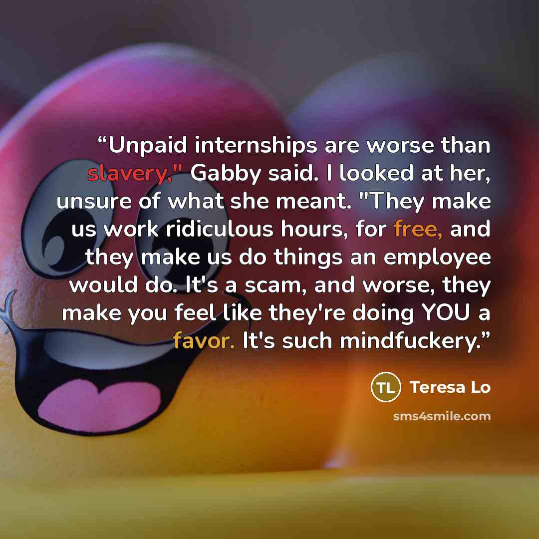 “Unpaid internships are worse than slavery," Gabby said. I looked at her, unsure of what she meant. "They make us work ridiculous hours, for free, and they make us do things an employee would do. It's a scam, and worse, they make you feel like they're doing YOU a favor. It's such mindfuckery.” quote by Teresa Lo