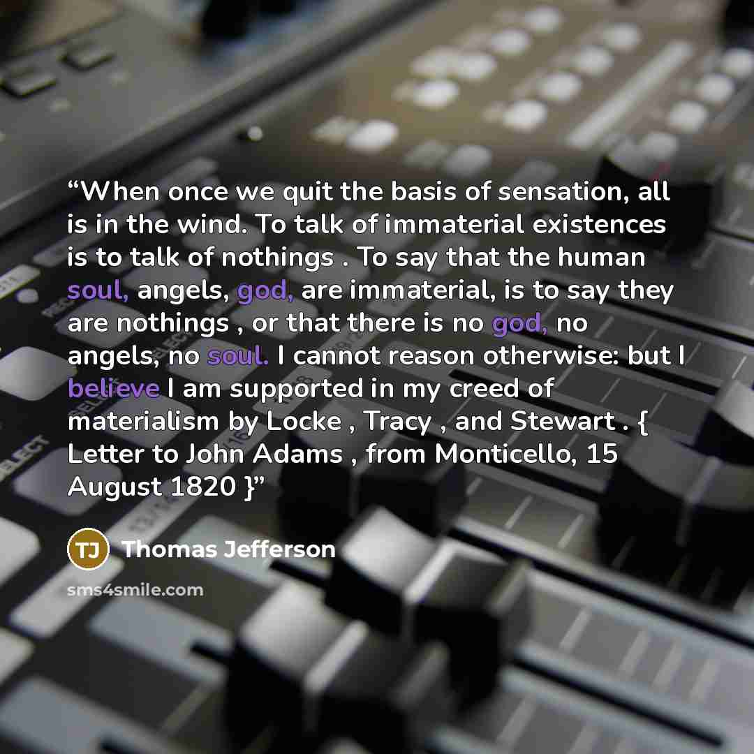 “When once we quit the basis of sensation, all is in the wind. To talk of immaterial existences is to talk of nothings . To say that the human soul, angels, god, are immaterial, is to say they are nothings , or that there is no god, no angels, no soul. I cannot reason otherwise: but I believe I am…” quote by Thomas Jefferson
