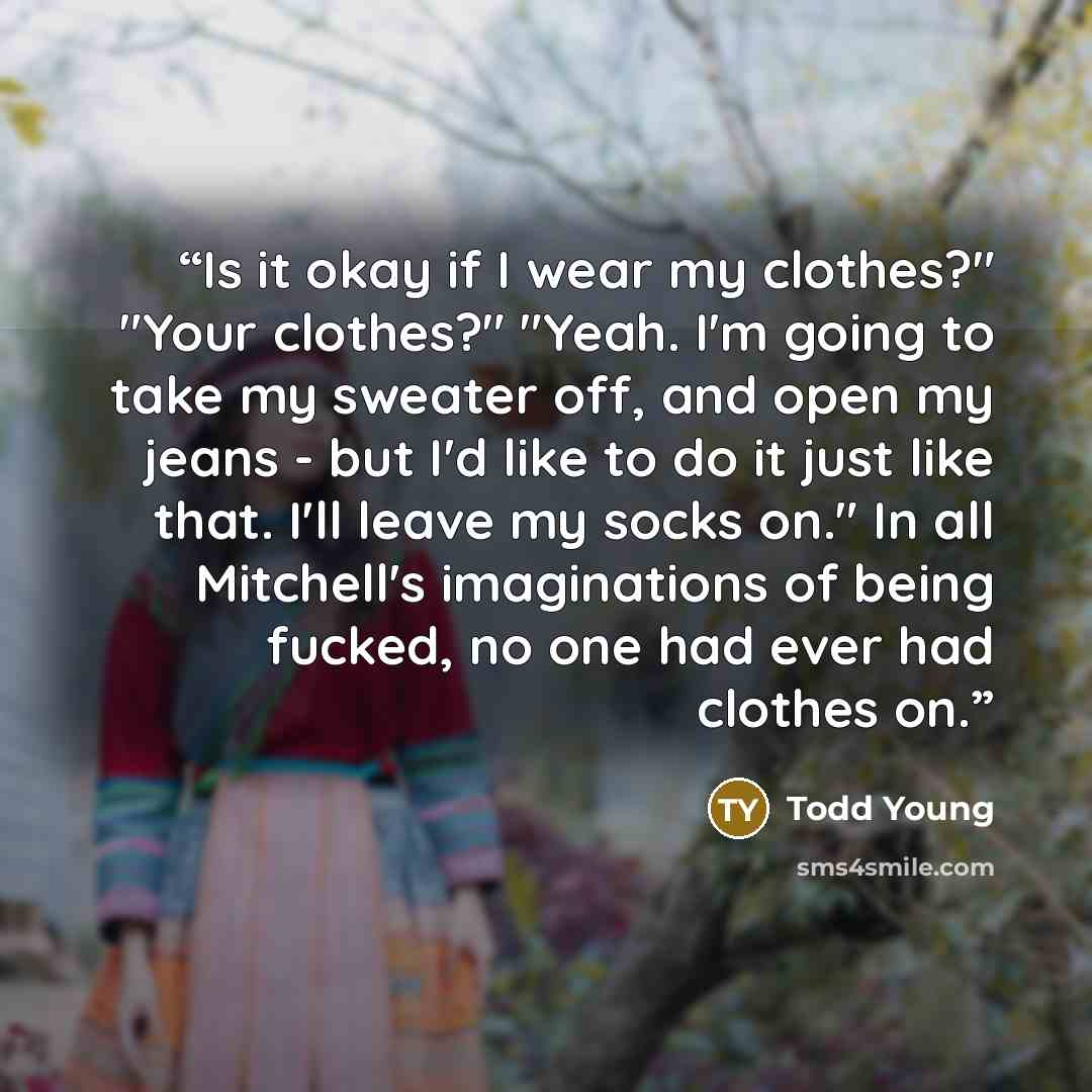 “Is it okay if I wear my clothes?" "Your clothes?" "Yeah. I'm going to take my sweater off, and open my jeans - but I'd like to do it just like that. I'll leave my socks on." In all Mitchell's imaginations of being fucked, no one had ever had clothes on.” quote by Todd Young