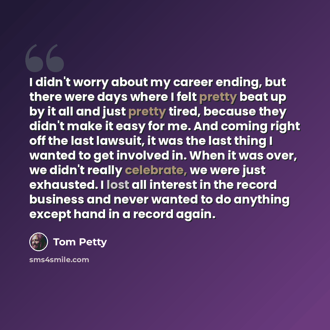 “I didn't worry about my career ending, but there were days where I felt pretty beat up by it all and just pretty tired, because they didn't make it easy for me. And coming right off the last lawsuit, it was the last thing I wanted to get involved in. When it was over, we didn't really celebrate…” quote by Tom Petty