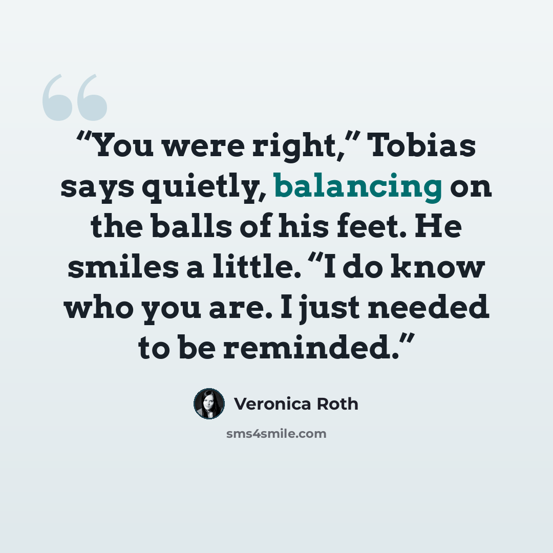 “You were right,” Tobias says quietly, balancing on the balls of his feet. He smiles a little. “I do know who you are. I just needed to be reminded.” quote by Veronica Roth