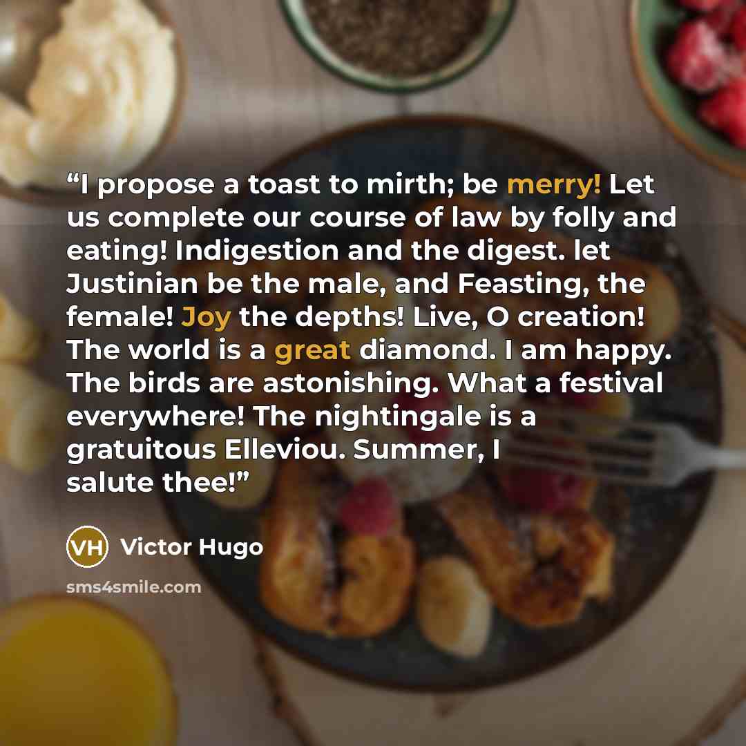 “I propose a toast to mirth; be merry! Let us complete our course of law by folly and eating! Indigestion and the digest. let Justinian be the male, and Feasting, the female! Joy the depths! Live, O creation! The world is a great diamond. I am happy. The birds are astonishing. What a festival…” quote by Victor Hugo