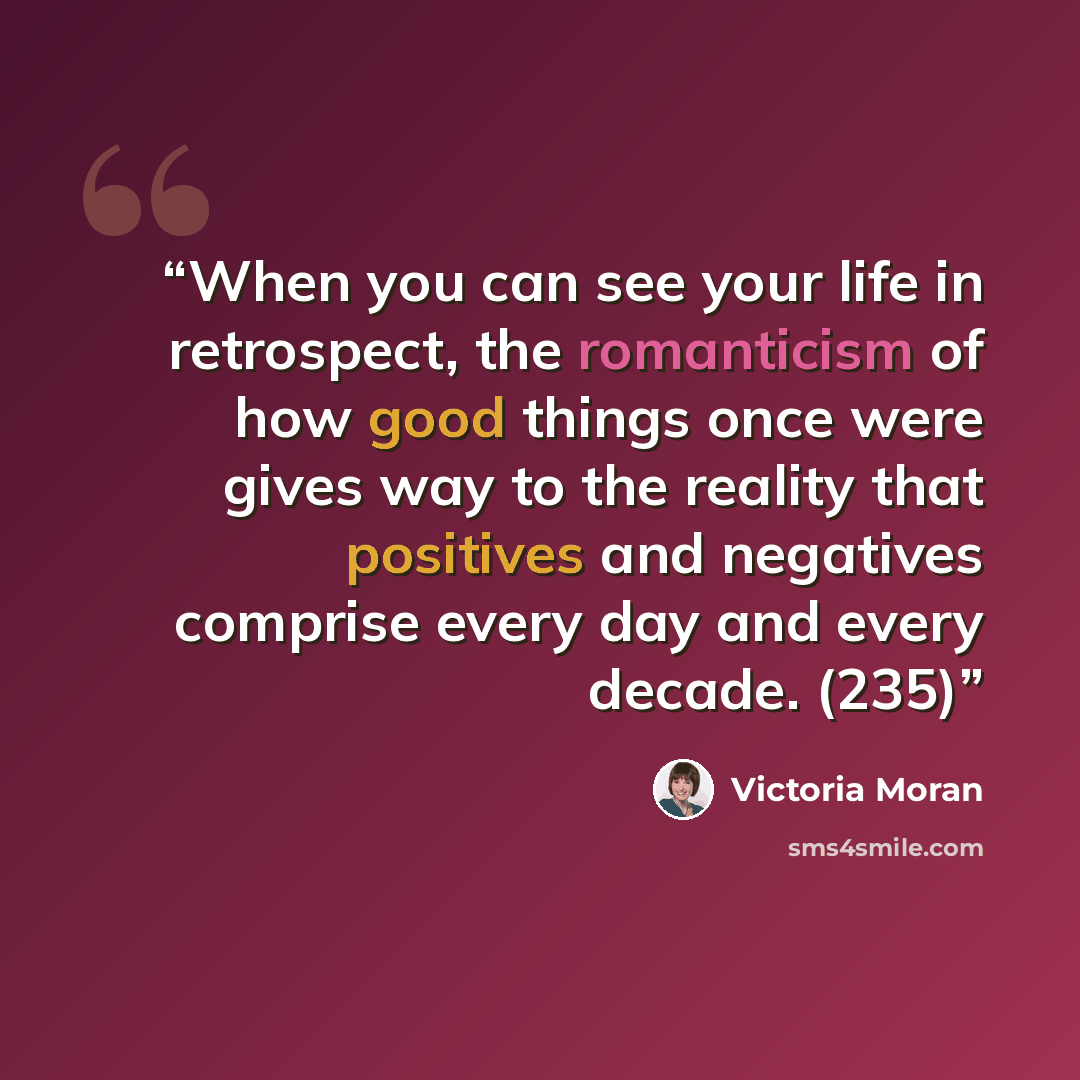 “When you can see your life in retrospect, the romanticism of how good things once were gives way to the reality that positives and negatives comprise every day and every decade. (235)” quote by Victoria Moran