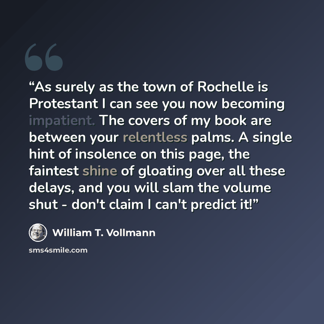 “As surely as the town of Rochelle is Protestant I can see you now becoming impatient. The covers of my book are between your relentless palms. A single hint of insolence on this page, the faintest shine of gloating over all these delays, and you will slam the volume shut - don't claim I can't…” quote by William T. Vollmann