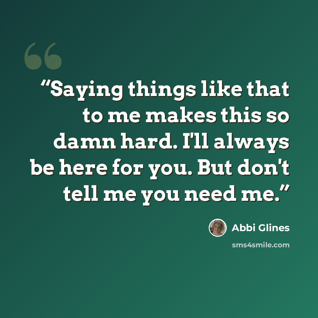 “Saying things like that to me makes this so damn hard. I'll always be here for you. But don't tell me you need me.” quote by Abbi Glines