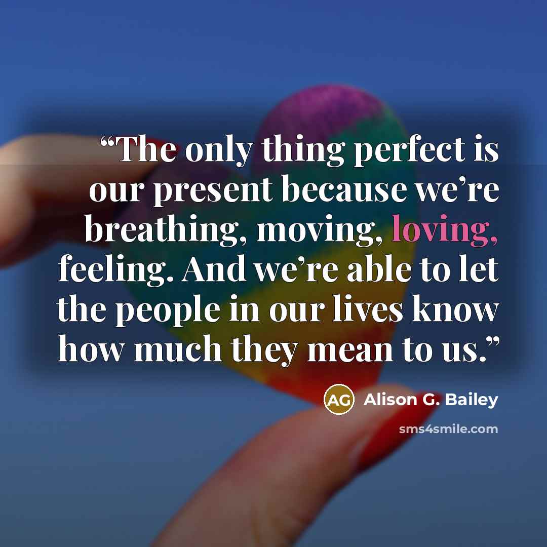 “The only thing perfect is our present because we’re breathing, moving, loving, feeling. And we’re able to let the people in our lives know how much they mean to us.” quote by Alison G. Bailey