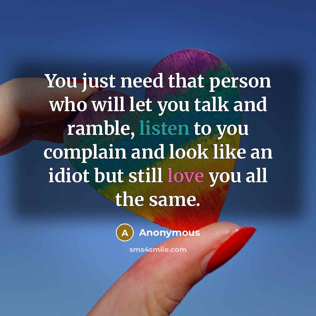 “You just need that person who will let you talk and ramble, listen to you complain and look like an idiot but still love you all the same.” quote by Anonymous