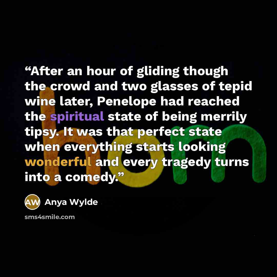 “After an hour of gliding though the crowd and two glasses of tepid wine later, Penelope had reached the spiritual state of being merrily tipsy. It was that perfect state when everything starts looking wonderful and every tragedy turns into a comedy.” quote by Anya Wylde