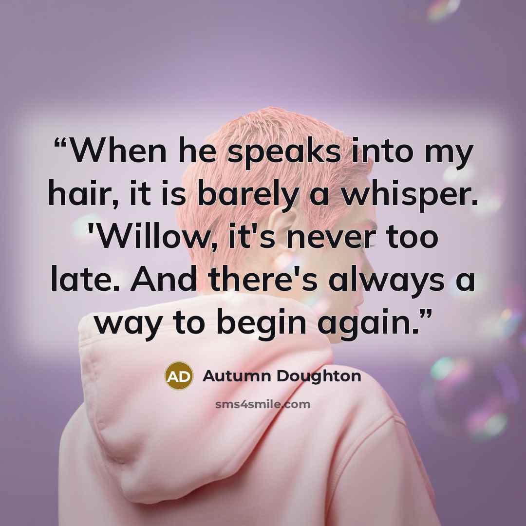 “When he speaks into my hair, it is barely a whisper. 'Willow, it's never too late. And there's always a way to begin again.” quote by Autumn Doughton