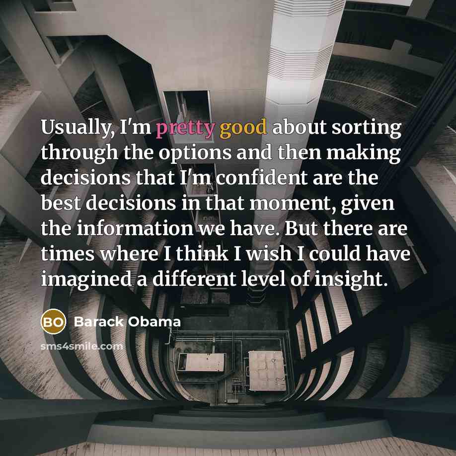 “Usually, I'm pretty good about sorting through the options and then making decisions that I'm confident are the best decisions in that moment, given the information we have. But there are times where I think I wish I could have imagined a different level of insight.” quote by Barack Obama
