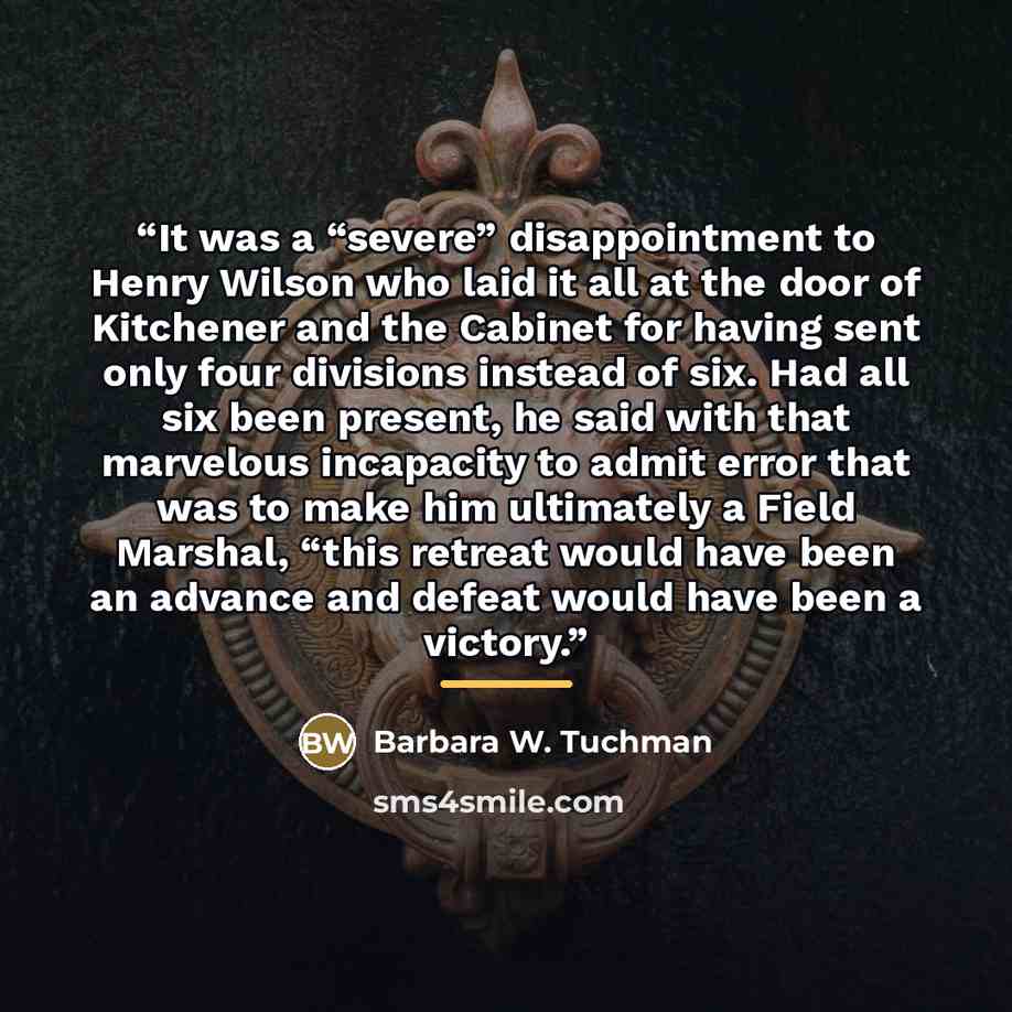 “It was a “severe” disappointment to Henry Wilson who laid it all at the door of Kitchener and the Cabinet for having sent only four divisions instead of six. Had all six been present, he said with that marvelous incapacity to admit error that was to make him ultimately a Field Marshal, “this…” quote by Barbara W. Tuchman