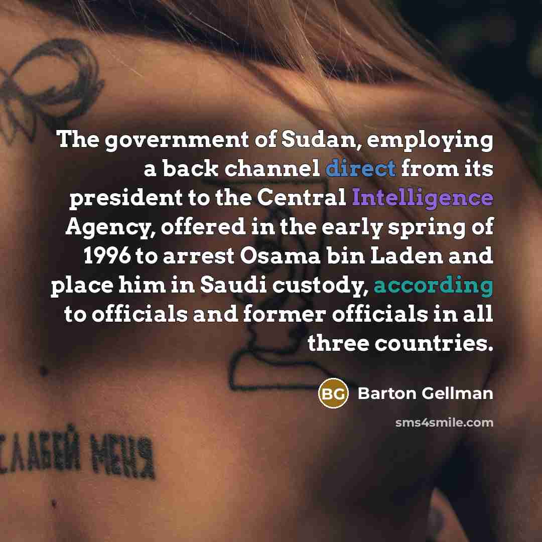 “The government of Sudan, employing a back channel direct from its president to the Central Intelligence Agency, offered in the early spring of 1996 to arrest Osama bin Laden and place him in Saudi custody, according to officials and former officials in all three countries.” quote by Barton Gellman
