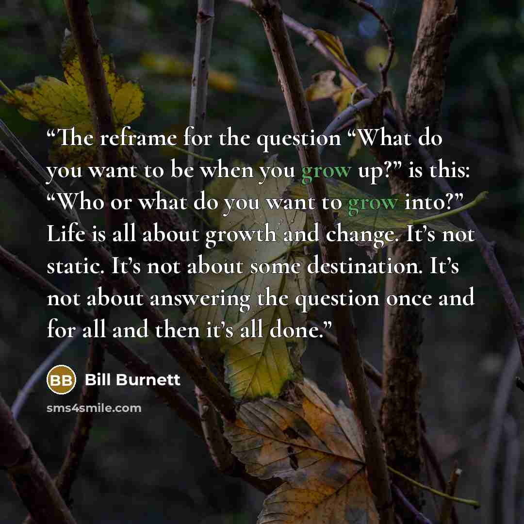 “The reframe for the question “What do you want to be when you grow up?” is this: “Who or what do you want to grow into?” Life is all about growth and change. It’s not static. It’s not about some destination. It’s not about answering the question once and for all and then it’s all done.” quote by Bill Burnett
