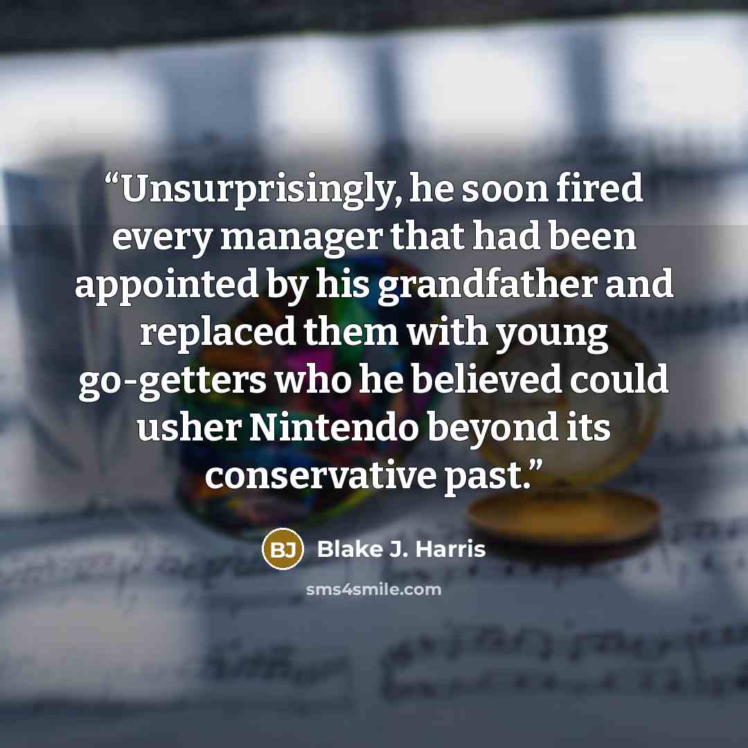 “Unsurprisingly, he soon fired every manager that had been appointed by his grandfather and replaced them with young go-getters who he believed could usher Nintendo beyond its conservative past.” quote by Blake J. Harris
