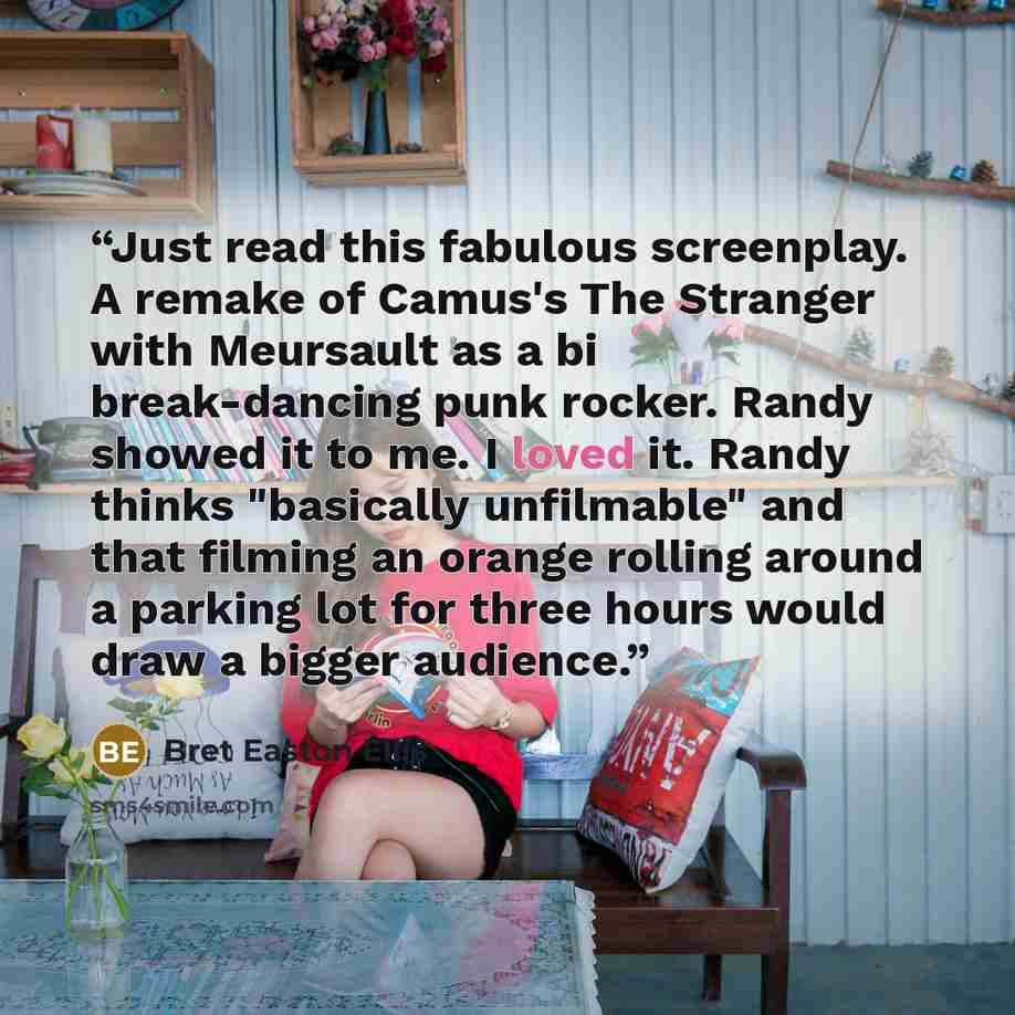 “Just read this fabulous screenplay. A remake of Camus's The Stranger with Meursault as a bi break-dancing punk rocker. Randy showed it to me. I loved it. Randy thinks "basically unfilmable" and that filming an orange rolling around a parking lot for three hours would draw a bigger audience.” quote by Bret Easton Ellis