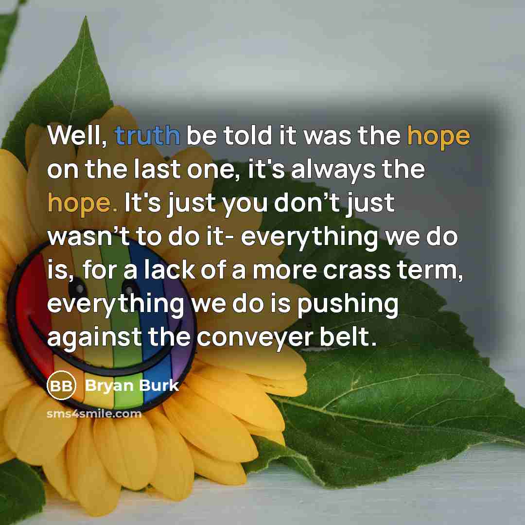 “Well, truth be told it was the hope on the last one, it's always the hope. It's just you don't just wasn't to do it- everything we do is, for a lack of a more crass term, everything we do is pushing against the conveyer belt.” quote by Bryan Burk
