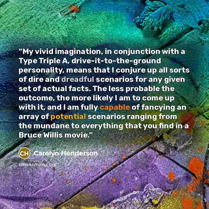 “My vivid imagination, in conjunction with a Type Triple A, drive-it-to-the-ground personality, means that I conjure up all sorts of dire and dreadful scenarios for any given set of actual facts. The less probable the outcome, the more likely I am to come up with it, and I am fully capable of…” quote by Carolyn Henderson