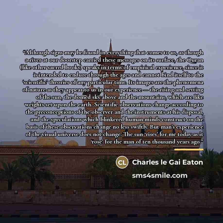 “Although signs may be found in everything that comes to us, as though a river at our doorstep carried these messages on its surface, the Quran (like other sacred books) speaks in terms of empirical experience, since it is intended to endure through the ages and cannot bind itself to the…” quote by Charles Le Gai Eaton