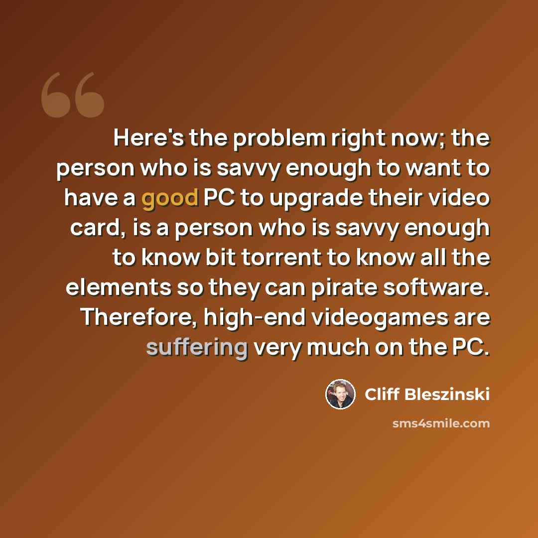 “Here's the problem right now; the person who is savvy enough to want to have a good PC to upgrade their video card, is a person who is savvy enough to know bit torrent to know all the elements so they can pirate software. Therefore, high-end videogames are suffering very much on the PC.” quote by Cliff Bleszinski