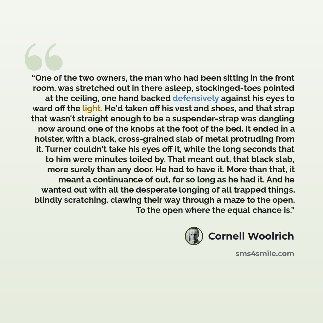 “One of the two owners, the man who had been sitting in the front room, was stretched out in there asleep, stockinged-toes pointed at the ceiling, one hand backed defensively against his eyes to ward off the light. He'd taken off his vest and shoes, and that strap that wasn't straight enough to be…” quote by Cornell Woolrich