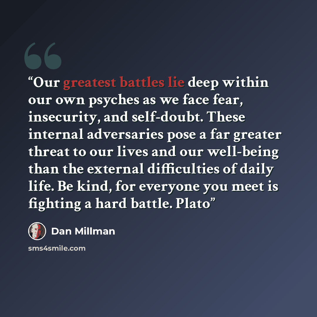 “Our greatest battles lie deep within our own psyches as we face fear, insecurity, and self-doubt. These internal adversaries pose a far greater threat to our lives and our well-being than the external difficulties of daily life. Be kind, for everyone you meet is fighting a hard battle. Plato” quote by Dan Millman