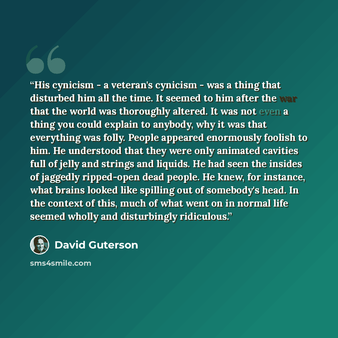 “His cynicism - a veteran's cynicism - was a thing that disturbed him all the time. It seemed to him after the war that the world was thoroughly altered. It was not even a thing you could explain to anybody, why it was that everything was folly. People appeared enormously foolish to him. He…” quote by David Guterson