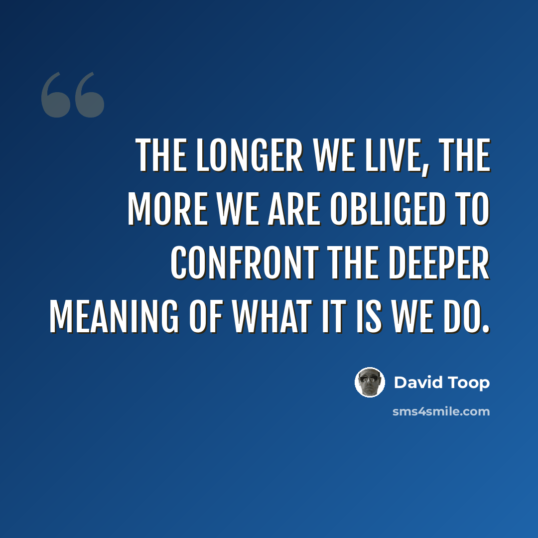 “The longer we live, the more we are obliged to confront the deeper meaning of what it is we do.” quote by David Toop