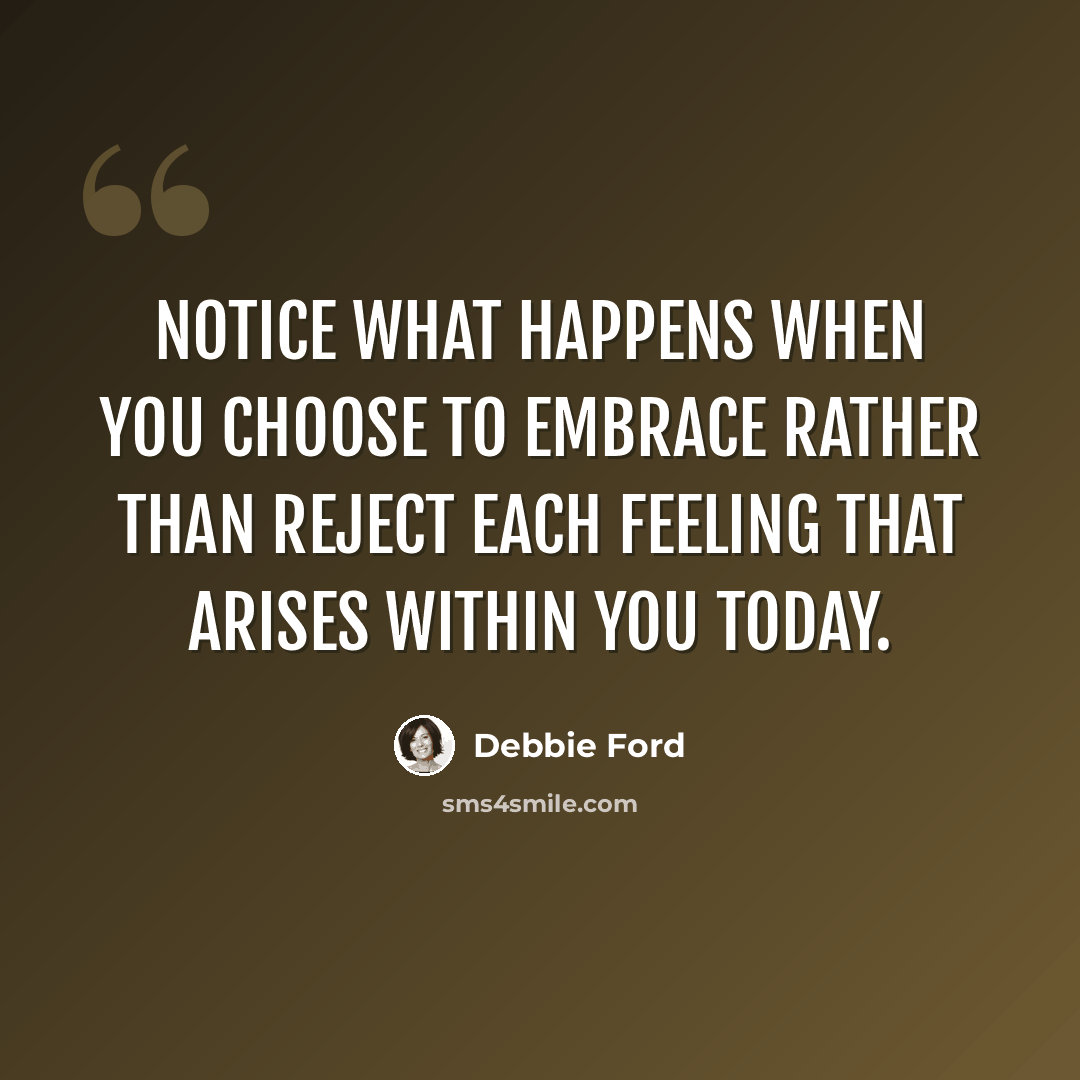“Notice what happens when you choose to embrace rather than reject each feeling that arises within you today.” quote by Debbie Ford
