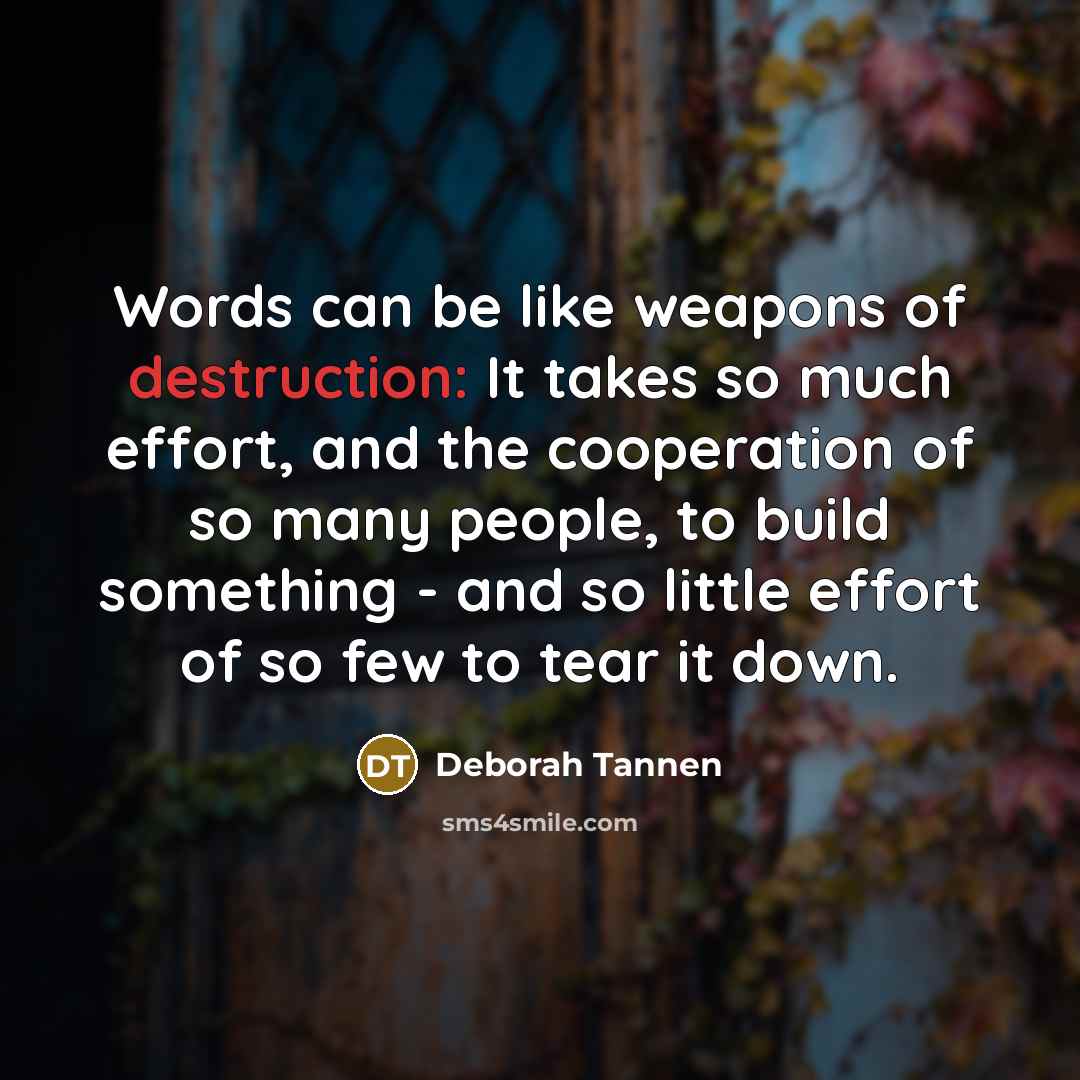 “Words can be like weapons of destruction: It takes so much effort, and the cooperation of so many people, to build something - and so little effort of so few to tear it down.” quote by Deborah Tannen