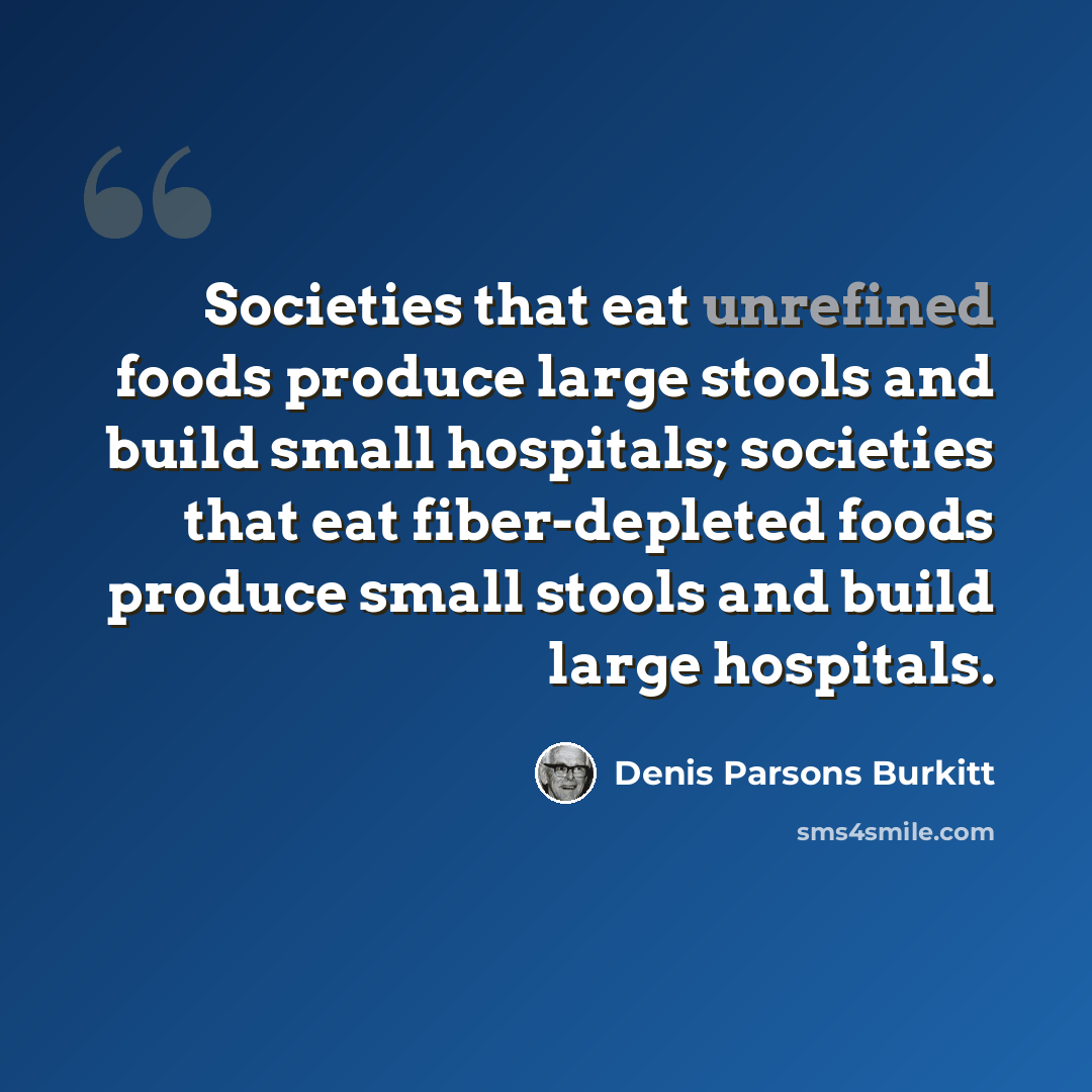 “Societies that eat unrefined foods produce large stools and build small hospitals; societies that eat fiber-depleted foods produce small stools and build large hospitals.” quote by Denis Parsons Burkitt