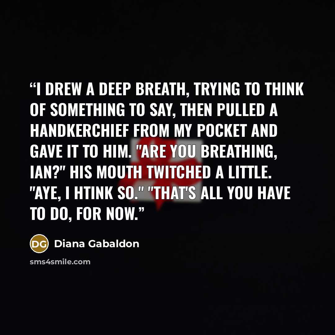 “I drew a deep breath, trying to think of something to say, then pulled a handkerchief from my pocket and gave it to him. "Are you breathing, Ian?" His mouth twitched a little. "Aye, I htink so." "That's all you have to do, for now.” quote by Diana Gabaldon