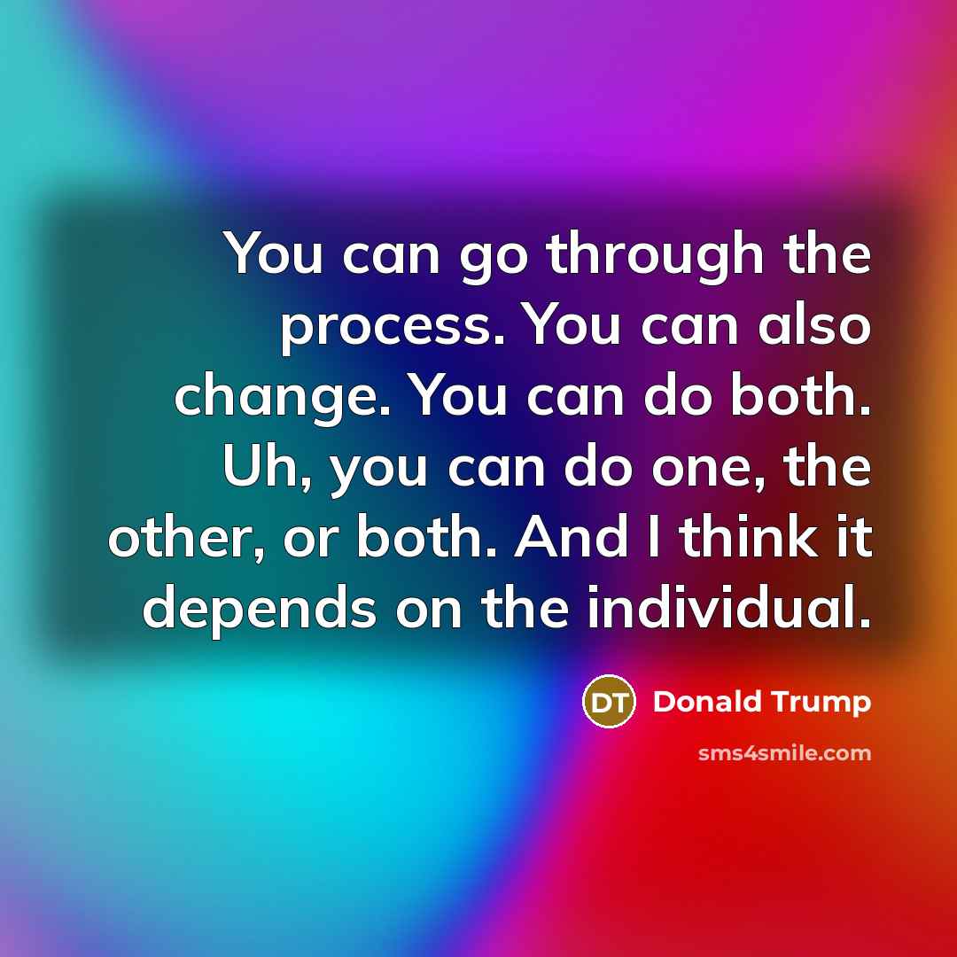 “You can go through the process. You can also change. You can do both. Uh, you can do one, the other, or both. And I think it depends on the individual.” quote by Donald Trump