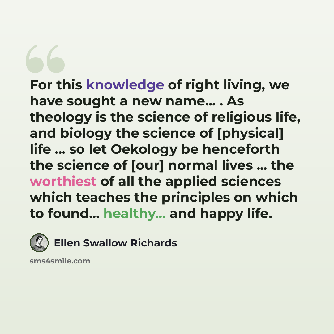 “For this knowledge of right living, we have sought a new name... . As theology is the science of religious life, and biology the science of [physical] life ... so let Oekology be henceforth the science of [our] normal lives ... the worthiest of all the applied sciences which teaches the principles…” quote by Ellen Swallow Richards
