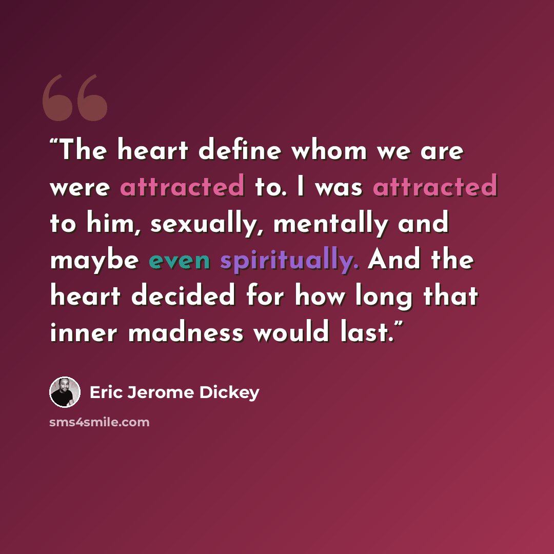 “The heart define whom we are were attracted to. I was attracted to him, sexually, mentally and maybe even spiritually. And the heart decided for how long that inner madness would last.” quote by Eric Jerome Dickey