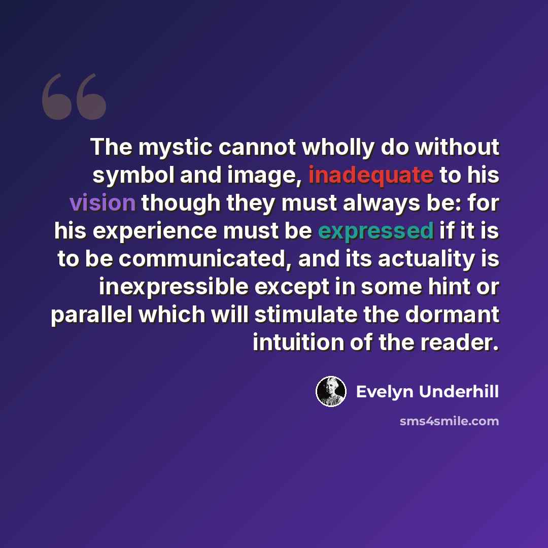 “The mystic cannot wholly do without symbol and image, inadequate to his vision though they must always be: for his experience must be expressed if it is to be communicated, and its actuality is inexpressible except in some hint or parallel which will stimulate the dormant intuition of the reader.” quote by Evelyn Underhill