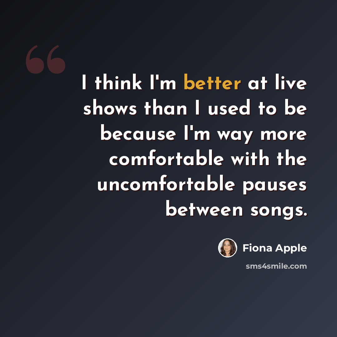 “I think I'm better at live shows than I used to be because I'm way more comfortable with the uncomfortable pauses between songs.” quote by Fiona Apple