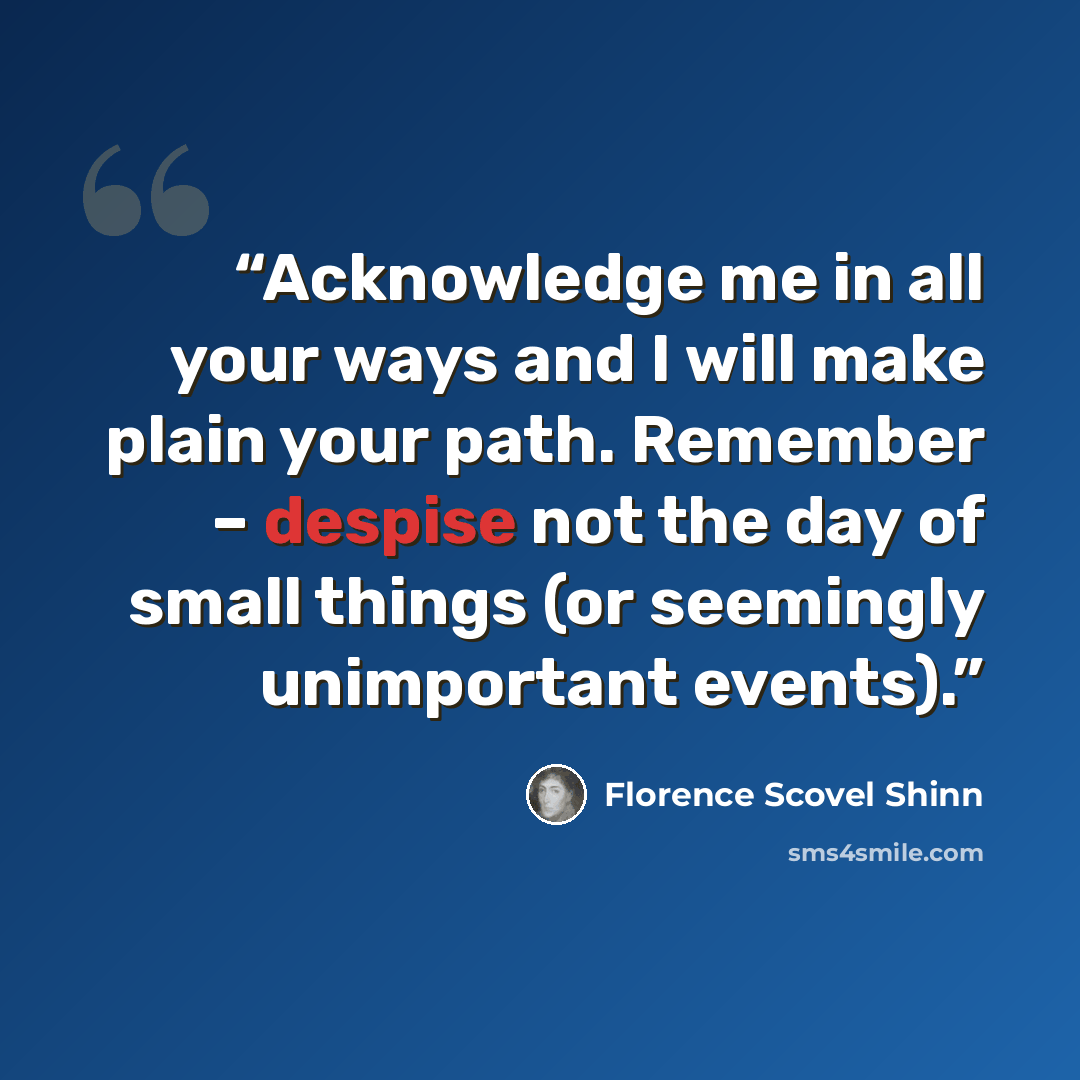 “Acknowledge me in all your ways and I will make plain your path. Remember – despise not the day of small things (or seemingly unimportant events).” quote by Florence Scovel Shinn