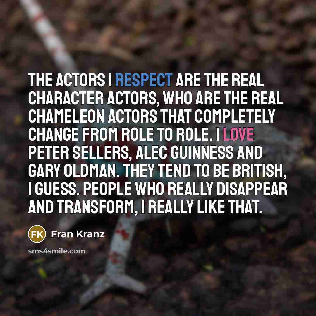 “The actors I respect are the real character actors, who are the real chameleon actors that completely change from role to role. I love Peter Sellers, Alec Guinness and Gary Oldman. They tend to be British, I guess. People who really disappear and transform, I really like that.” quote by Fran Kranz