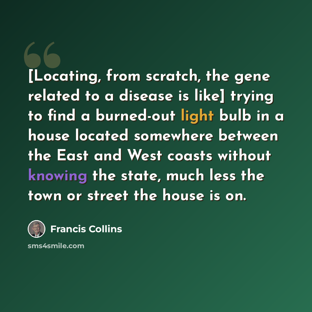 “[Locating, from scratch, the gene related to a disease is like] trying to find a burned-out light bulb in a house located somewhere between the East and West coasts without knowing the state, much less the town or street the house is on.” quote by Francis Collins