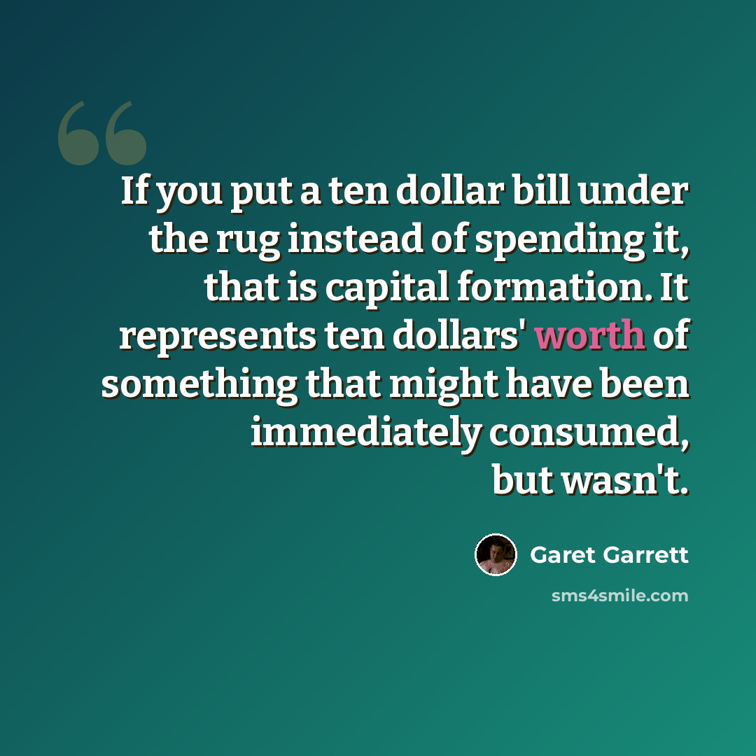 “If you put a ten dollar bill under the rug instead of spending it, that is capital formation. It represents ten dollars' worth of something that might have been immediately consumed, but wasn't.” quote by Garet Garrett