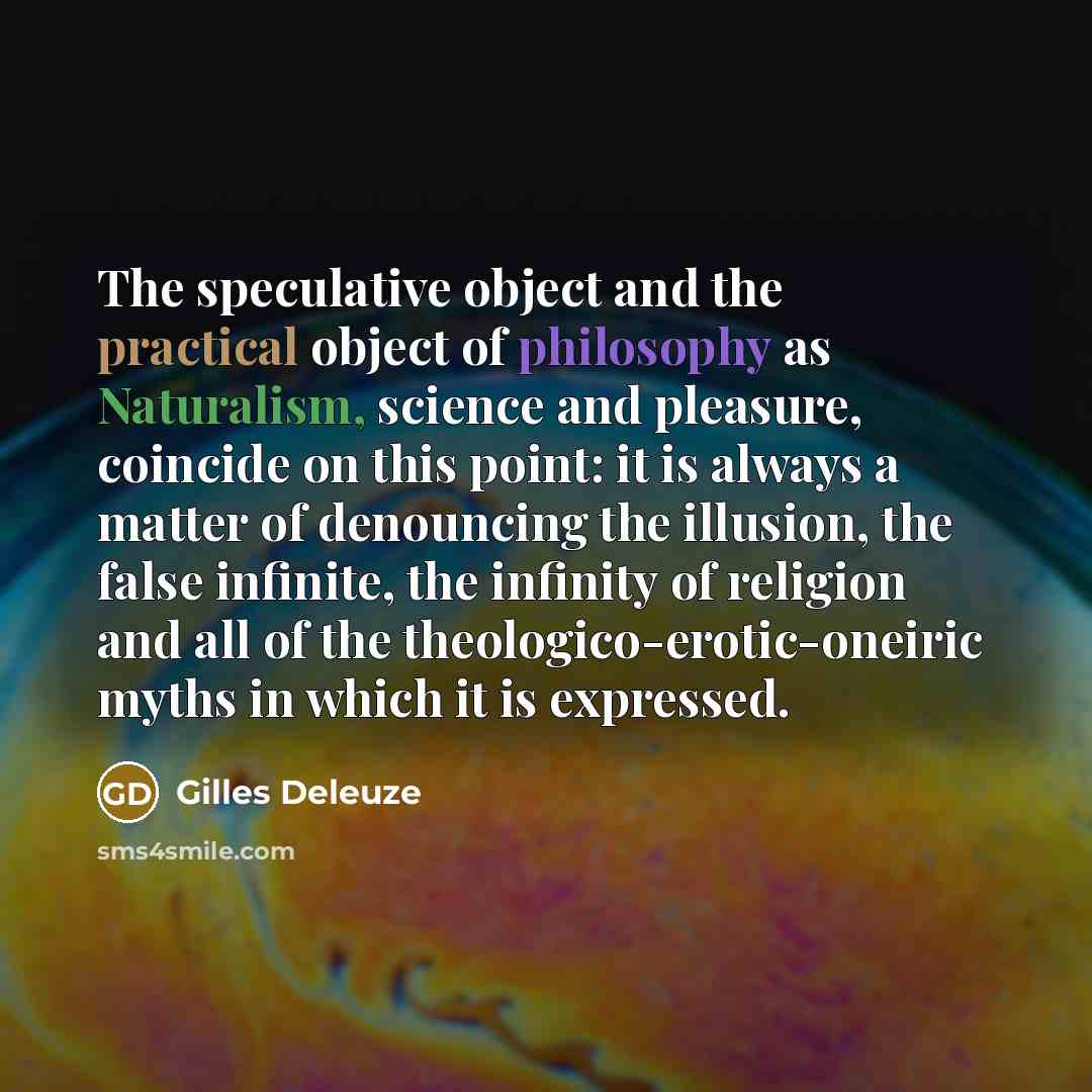 “The speculative object and the practical object of philosophy as Naturalism, science and pleasure, coincide on this point: it is always a matter of denouncing the illusion, the false infinite, the infinity of religion and all of the theologico-erotic-oneiric myths in which it is expressed.” quote by Gilles Deleuze