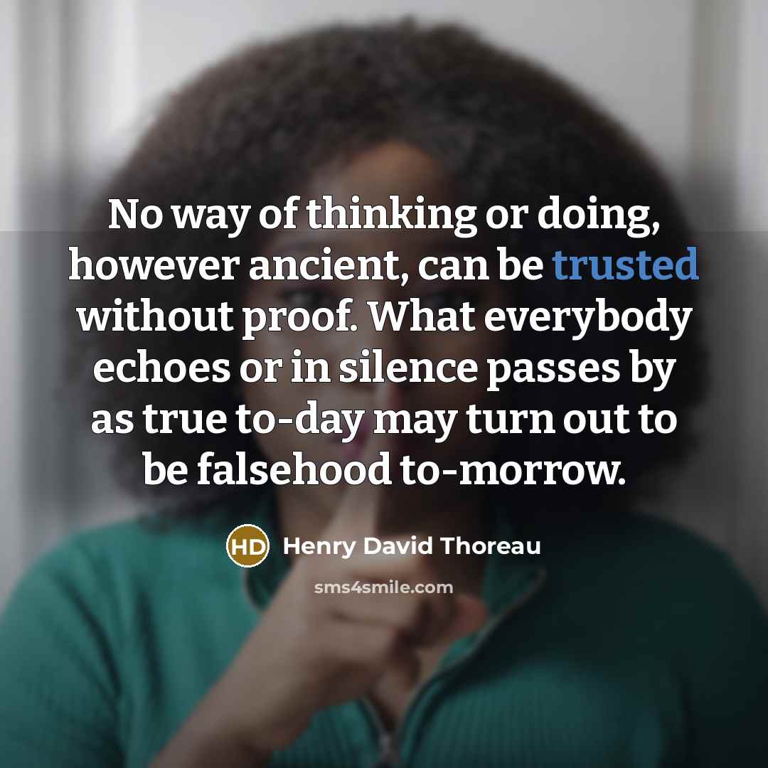 “No way of thinking or doing, however ancient, can be trusted without proof. What everybody echoes or in silence passes by as true to-day may turn out to be falsehood to-morrow.” quote by Henry David Thoreau