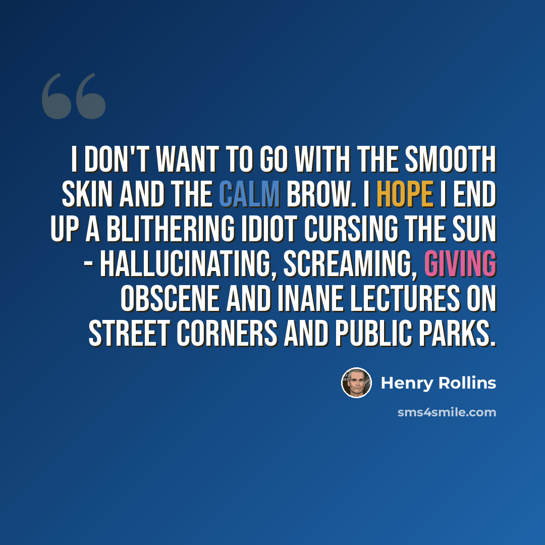“I don't want to go with the smooth skin and the calm brow. I hope I end up a blithering idiot cursing the sun - hallucinating, screaming, giving obscene and inane lectures on street corners and public parks.” quote by Henry Rollins