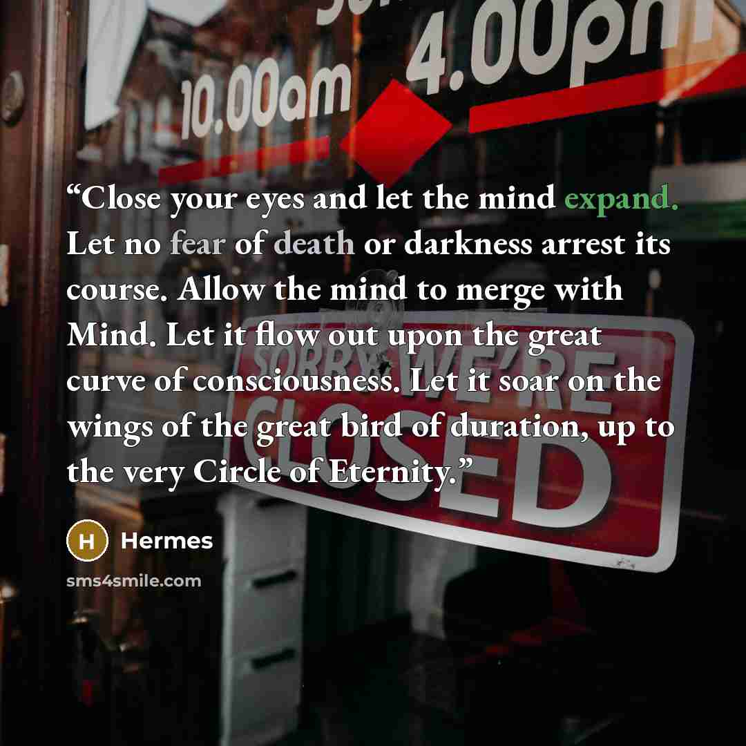 “Close your eyes and let the mind expand. Let no fear of death or darkness arrest its course. Allow the mind to merge with Mind. Let it flow out upon the great curve of consciousness. Let it soar on the wings of the great bird of duration, up to the very Circle of Eternity.” quote by Hermes